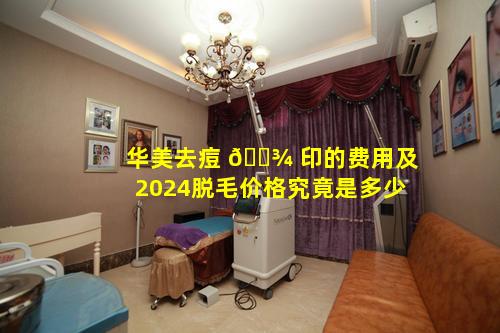 华美去痘 🌾 印的费用及2024脱毛价格究竟是多少